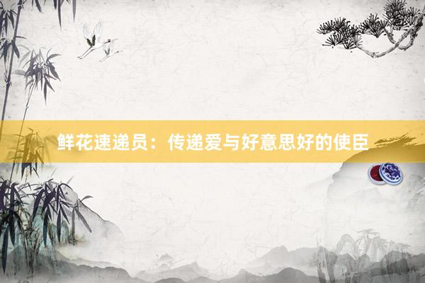 鲜花速递员：传递爱与好意思好的使臣