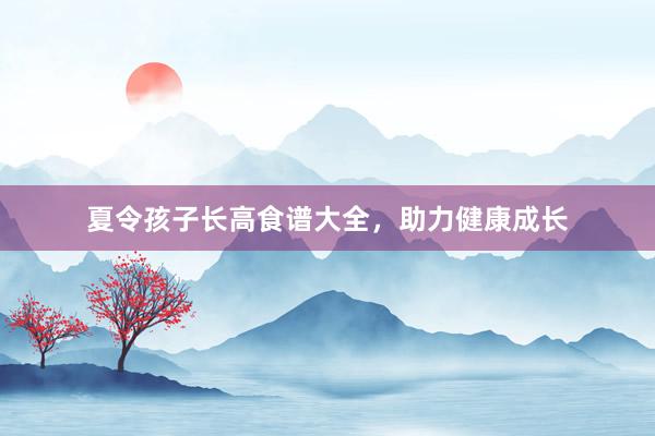 夏令孩子长高食谱大全，助力健康成长